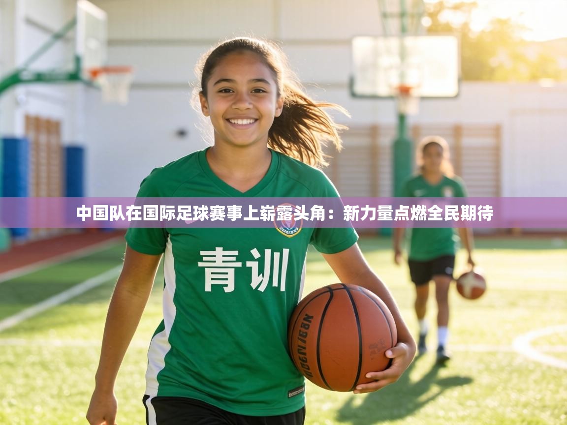 中国队在国际足球赛事上崭露头角:新力量点燃全民期待