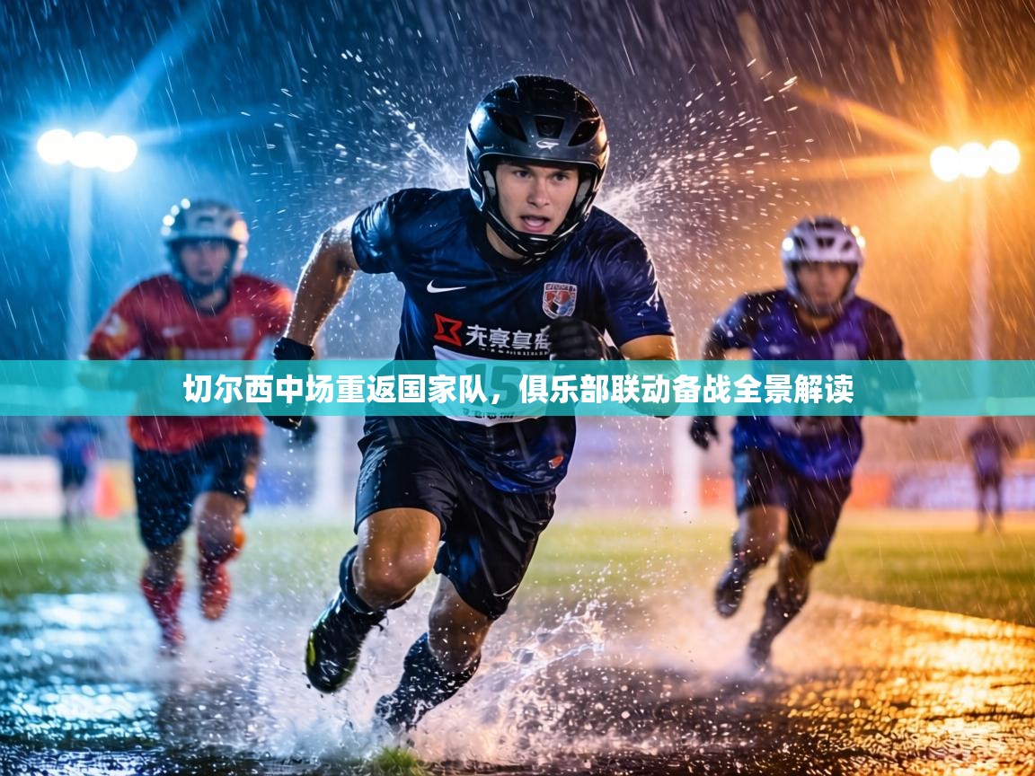 切尔西中场重返国家队，俱乐部联动备战全景解读